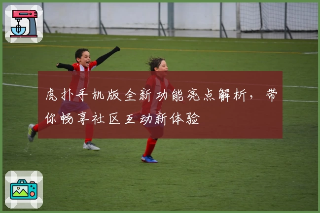 虎扑手机版全新功能亮点解析,带你畅享社区互动新体验