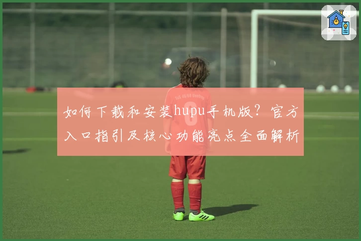 如何下载和安装hupu手机版？官方入口指引及核心功能亮点全面解析