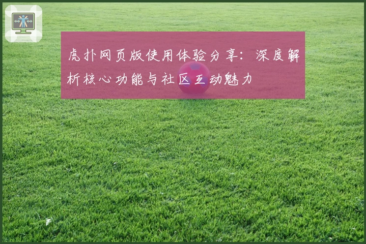 虎扑网页版使用体验分享:深度解析核心功能与社区互动魅力