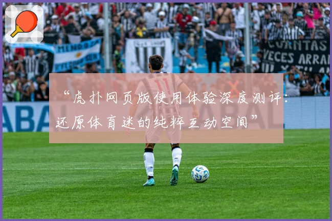 “虎扑网页版使用体验深度测评：还原体育迷的纯粹互动空间”