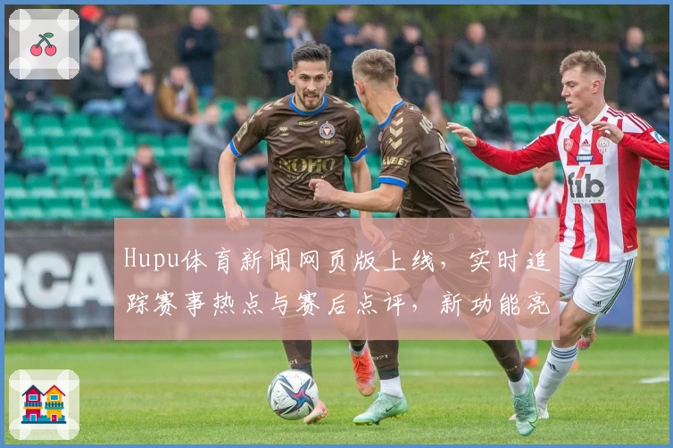 Hupu体育新闻网页版上线，实时追踪赛事热点与赛后点评，新功能亮点抢先解析