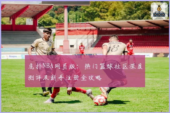 虎扑NBA网页版：热门篮球社区深度测评及新手注册全攻略