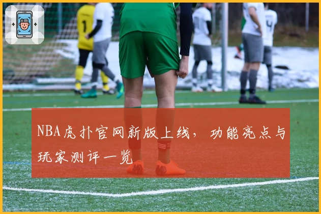 NBA虎扑官网新版上线，功能亮点与玩家测评一览