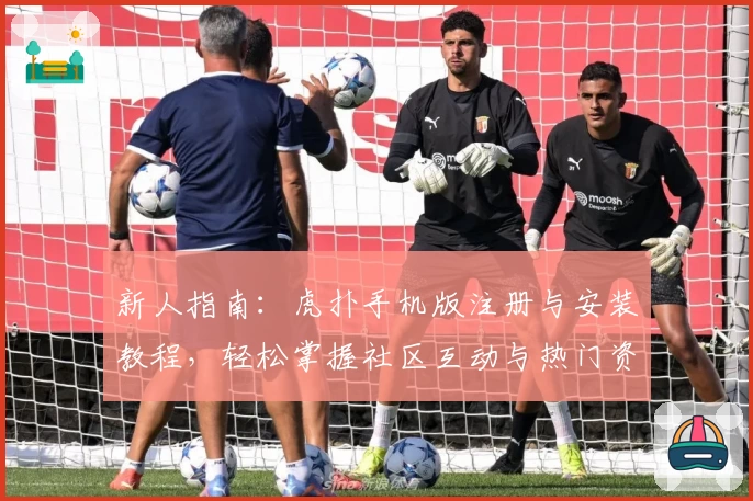 新人指南：虎扑手机版注册与安装教程，轻松掌握社区互动与热门资讯功能