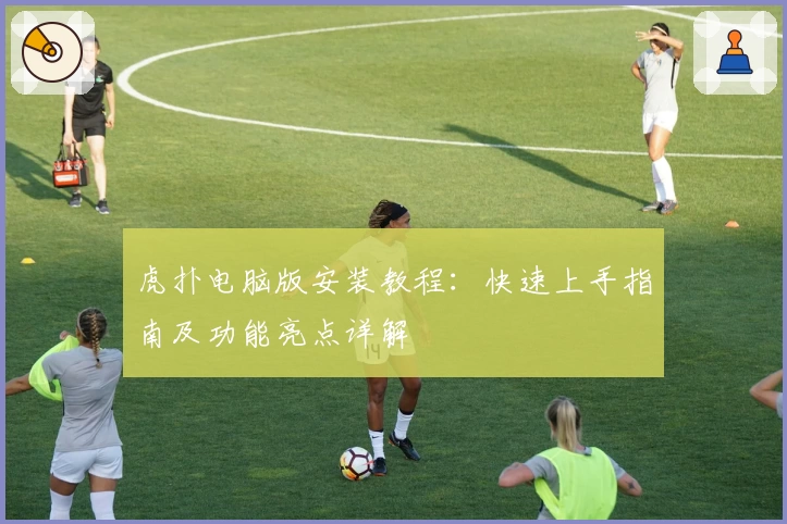 虎扑电脑版安装教程：快速上手指南及功能亮点详解