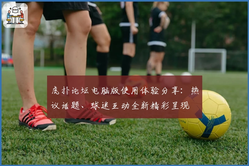 虎扑论坛电脑版使用体验分享:热议话题、球迷互动全新精彩呈现