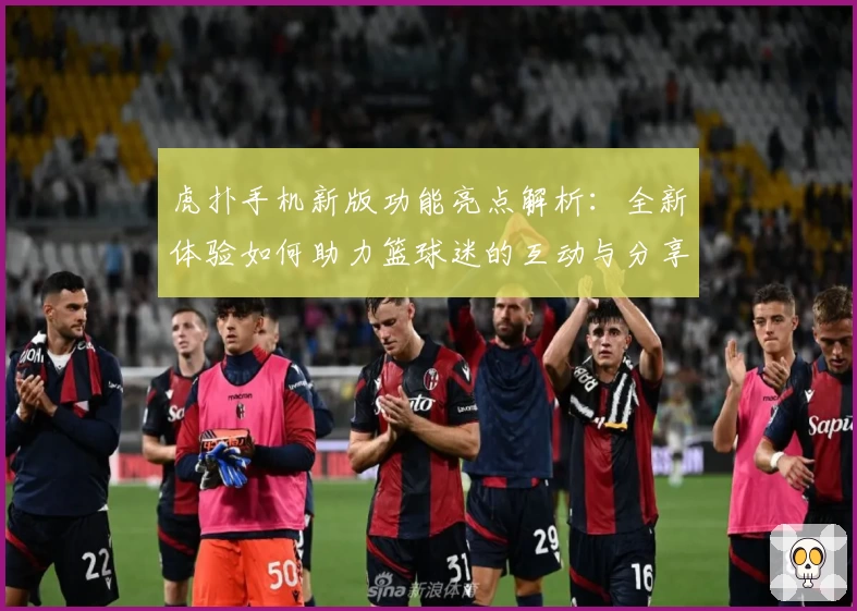 虎扑手机新版功能亮点解析：全新体验如何助力篮球迷的互动与分享