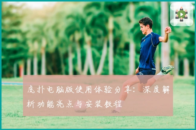 虎扑电脑版使用体验分享:深度解析功能亮点与安装教程