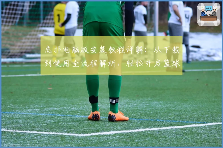虎扑电脑版安装教程详解：从下载到使用全流程解析，轻松开启篮球迷的互动新世界