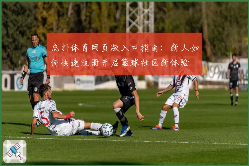 虎扑体育网页版入口指南：新人如何快速注册开启篮球社区新体验