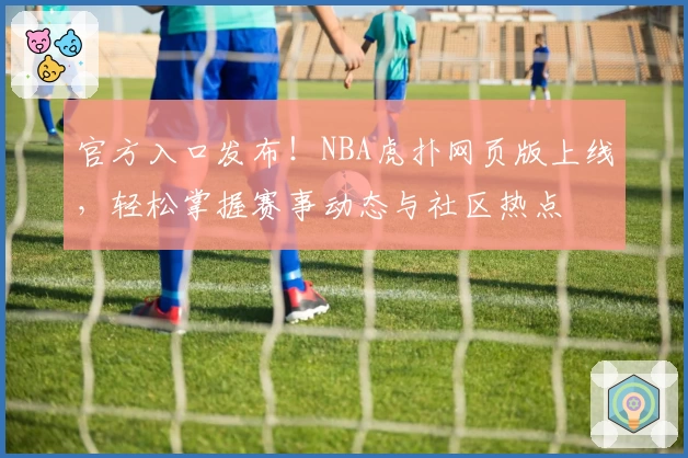 官方入口发布！NBA虎扑网页版上线，轻松掌握赛事动态与社区热点