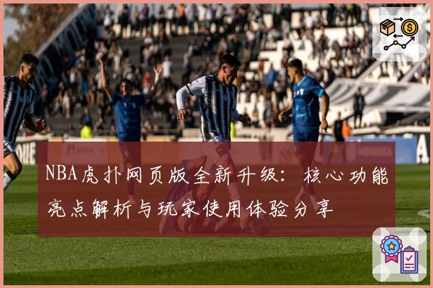 NBA虎扑网页版全新升级：核心功能亮点解析与玩家使用体验分享