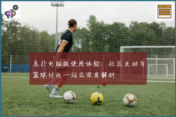 虎扑电脑版使用体验：社区互动与篮球讨论一站式深度解析