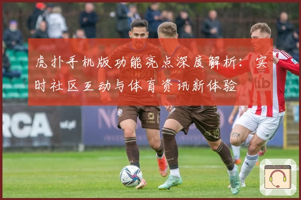 虎扑手机版功能亮点深度解析：实时社区互动与体育资讯新体验