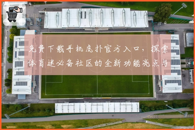 免费下载手机虎扑官方入口，探索体育迷必备社区的全新功能亮点与使用体验