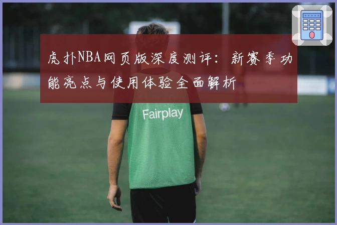 虎扑NBA网页版深度测评：新赛季功能亮点与使用体验全面解析