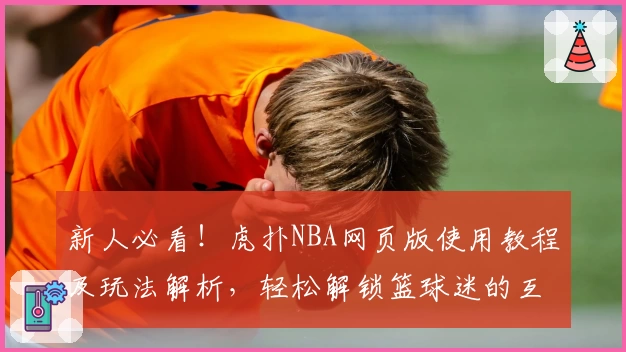 新人必看！虎扑NBA网页版使用教程及玩法解析，轻松解锁篮球迷的互动交流新天地