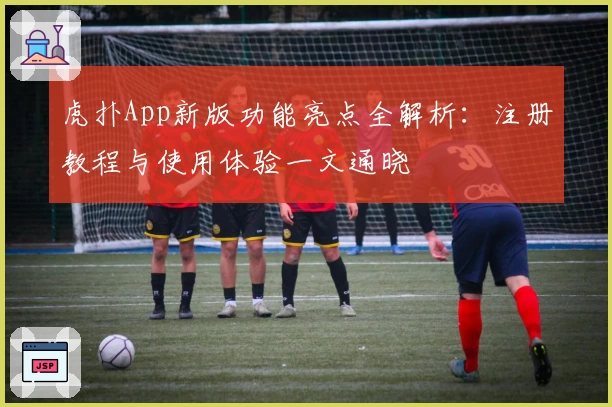 虎扑App新版功能亮点全解析：注册教程与使用体验一文通晓