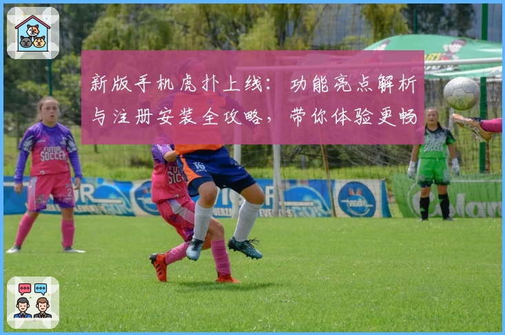 新版手机虎扑上线：功能亮点解析与注册安装全攻略，带你体验更畅快的社区互动
