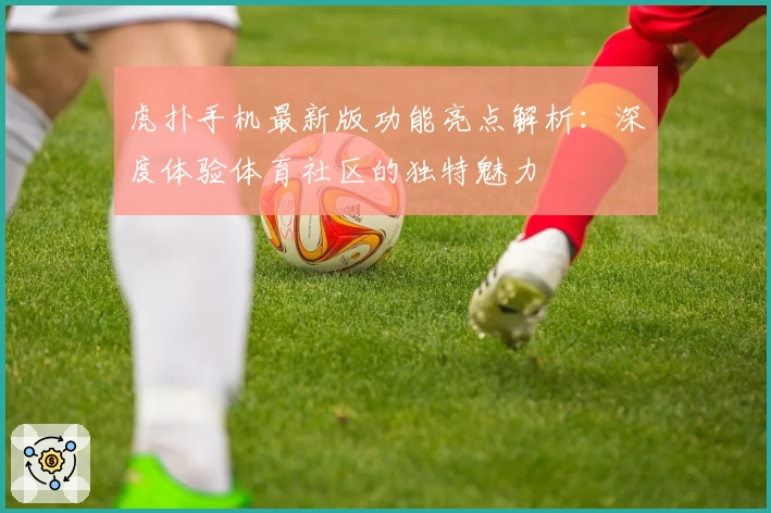 虎扑手机最新版功能亮点解析：深度体验体育社区的独特魅力