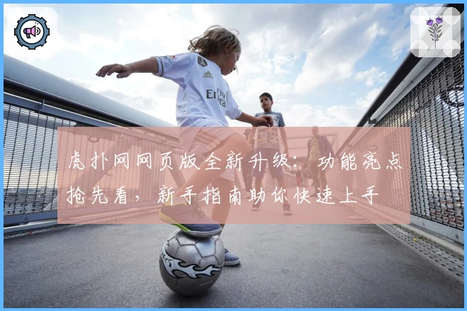虎扑网网页版全新升级：功能亮点抢先看，新手指南助你快速上手