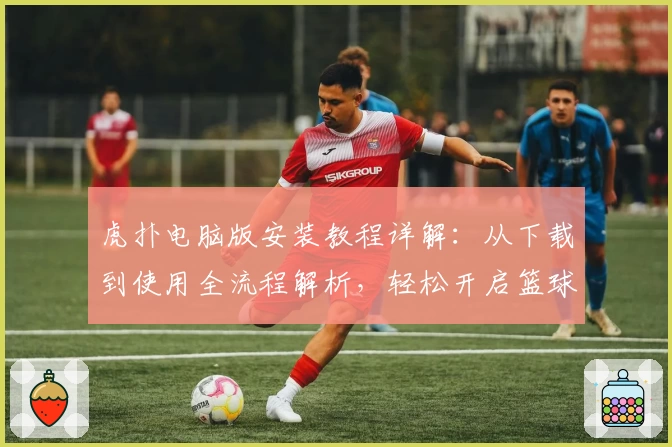 虎扑电脑版安装教程详解:从下载到使用全流程解析,轻松开启篮球迷的互动新世界