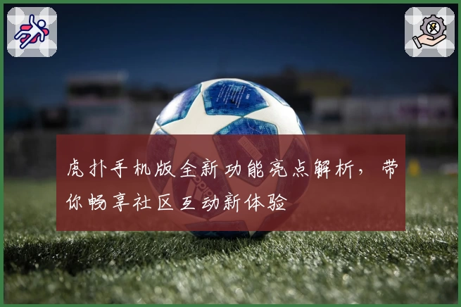 虎扑手机版全新功能亮点解析，带你畅享社区互动新体验